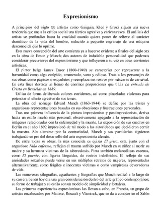 Expresionismo
A principios del siglo XX artistas como Gauguin, Klee y Grosz siguen una nueva
tendencia que une a la crítica social una técnica agresiva y caricaturesca. El análisis del
artista se profundiza hasta la crueldad cuando quiere poner de relieve el carácter
dramático de la vida del hombre, reducido a pequeño engranaje de una máquina
desconocida que lo oprime.
Esta nueva concepción del arte comienza ya a hacerse evidente a finales del siglo XIX
en la obra de Ensor y Munch; dos autores de indudable personalidad que podemos
considerar precursores del expresionismo y que influyeron a su vez en otras corrientes
artísticas.
El pintor belga James Ensor (1860-1949) se caracteriza por representar a la
humanidad como algo estúpido, amanerado, vano y odioso. Trata a los personajes de
sus obras como payasos o esqueletos y reemplaza sus rostros por máscaras de carnaval.
En esta línea destaca un lienzo de enormes proporciones que titula La entrada de
Cristo en Bruselas en 1889.
Utiliza de forma deliberada colores estridentes, así como pinceladas violentas para
potenciar el efecto agresivo de sus temas.
La obra del noruego Edvard Munch (1863-1944) se define por las tristes y
angustiosas representaciones basadas en sus obsesiones y frustraciones personales.
Tras una primera influencia de la pintura impresionista y postimpresionista, deriva
hacia un estilo mucho más personal, obsesivamente apegado a la representación de
imágenes relacionadas con la enfermedad y la muerte. La exposición de sus cuadros en
Berlín en el año 1892 impresionó de tal modo a las autoridades que decidieron cerrar
la muestra. Sin alterarse por la contrariedad, Munch y sus partidarios siguieron
trabajando en pro del desarrollo del arte expresionista alemán.
De entre todas su obras, la más conocida es quizás El grito; esta, junto con el
angustioso Niño enfermo, reflejan el trauma sufrido por Munch en su niñez al morir su
madre y su hermana víctimas de la tuberculosis. Pinta también melancólicas escenas,
como El puente, con figuras lánguidas, de rostros indefinidos. El reflejo de sus
ansiedades sexuales puede verse en sus múltiples retratos de mujeres, representadas
alternativamente, como frágiles e inocentes víctimas o como vampiresas devoradoras
de vida.
Las numerosas xilografías, aguafuertes y litografías que Munch realizó a lo largo de
su carrera tienen hoy día una gran consideración dentro del arte gráfico contemporáneo;
su forma de trabajar y su estilo son un modelo de simplicidad y fortaleza.
Las primeras experiencias expresionistas las llevan a cabo, en Francia, un grupo de
artistas encabezados por Matisse, Rouault y Vlaminck, que se da a conocer en el Salón
 