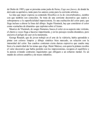 de Otoño de 1905 y que se presenta como jaula de fieras, Cage aux fauves, de donde ha
derivado su apelativo, tanto para los autores como para la corriente artística.
La idea que mejor expresa su contenido filosófico es la de «invertebrados», nombre
con que también son conocidos. Se trata de una corriente decorativa que aspira a
sobreponerse a la superficialidad impresionista. Es una exaltación del color puro, que
llega incluso a alterar la línea del dibujo. Según Vlaminck, hay que considerar el color
como «cartuchos de dinamita» que explotan sobre el lienzo.
Maurice de Vlaminck, de sangre flamenca, busca el color en su aspecto más violento,
el chorro a veces llega a hacerse impertinente, y en los paisajes resulta dramático, pero
encierra el peligro de caer en la monotonía.
George Rouault, que de joven trabajó en el arte de la vidriería, había aprendido a
pintar con colores limpios y dibujo sintético bien marcado, en relación con la
intensidad del color. Sus cuadros contienen cierta dureza expresiva que cuadra muy
bien a la emotividad de los temas que elige. Henri Matisse, con quien la pintura recobra
el valor decorativo que había perdido con los impresionistas, recupera el equilibrio y
la pureza evitando contrastes inquietantes que obliguen a un esfuerzo mental. Es un
mundo de colores amables y de trazos infantiles.
 