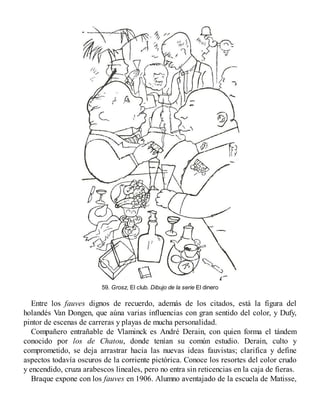 59. Grosz, El club. Dibujo de la serie El dinero
Entre los fauves dignos de recuerdo, además de los citados, está la figura del
holandés Van Dongen, que aúna varias influencias con gran sentido del color, y Dufy,
pintor de escenas de carreras y playas de mucha personalidad.
Compañero entrañable de Vlaminck es André Derain, con quien forma el tándem
conocido por los de Chatou, donde tenían su común estudio. Derain, culto y
comprometido, se deja arrastrar hacia las nuevas ideas fauvistas; clarifica y define
aspectos todavía oscuros de la corriente pictórica. Conoce los resortes del color crudo
y encendido, cruza arabescos lineales, pero no entra sin reticencias en la caja de fieras.
Braque expone con los fauves en 1906. Alumno aventajado de la escuela de Matisse,
 