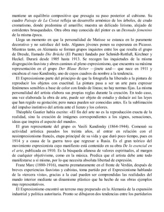 mantiene un equilibrio compositivo que presagia su paso posterior al cubismo. Su
cuadro Paisaje de La Ciotat refleja un desarrollo armónico de los árboles, de crudo
cromatismo, donde predomina el amarillo; muestra un delicado lirismo, alejado de
estridentes brusquedades. Otra obra muy conocida del pintor es un Desnudo femenino
de la misma época.
Llega un momento en que la personalidad de Matisse se estanca en lo puramente
decorativo y no satisface del todo. Algunos jóvenes ponen su esperanza en Picasso.
Mientras tanto, en Alemania se forman grupos inquietos entre los que resalta el grupo
de Dresde, llamado Die Brücke (El Puente) fundado por Schmidt-Rottluft, Kirchner y
Heckel. Durará desde 1905 hasta 1913. Se recogen las inquietudes de la misma
disgregación fauvista y abren caminos al pleno expresionismo, que encuentra su máxima
representación en el grupo Der Blaue Reiter —jinete azul— que nace en 1911 y
encabeza el ruso Kandinsky, uno de cuyos cuadros da nombre a la tendencia.
El Expresionismo parte del principio de que la fotografía ha liberado a la pintura de
reproducir los objetos con exactitud. La pintura pasa a ser un arte para expresar
fenómenos sensibles a base de color con fondo de líneas; no hay normas fijas. La misma
personalidad del artista elabora sus propias reglas durante la creación. En todo caso,
una vez elaborada la obra de arte, puede ser objeto de estudio y deducir así las leyes
que han regido su gestación; pero nunca pueden ser conocidas antes. Es la sublimación
del impulso instintivo del artista ante el lienzo y los colores.
Théophile Gautier había escrito: «El fin del arte no es la reproducción exacta de la
realidad, sino la creación de imágenes correspondientes a los signos, sensaciones,
ideas que inspira el aspecto del mundo».
El gran representante del grupo es Vasili Kandinsky (1864-1944). Comenzó su
actividad artística pasados los treinta años, al entrar en relación con el
neoimpresionismo francés, etapa principal de su vida y que duró poco tiempo, pues en
1914 y a causa de la guerra tuvo que regresar a Rusia. Es el gran teórico del
movimiento expresionista cuyo manifiesto está contenido en su obra De lo esencial en
el arte, publicada en 1910. Es la búsqueda afanosa de valores espirituales, al margen
de cualquier objetivismo, como en la música. Predica que el artista debe ante todo
manifestarse a sí mismo, por lo que necesita absoluta libertad de expresión.
Franz Marc (1880-1916), muerto prematuramente en el frente de Verdún, después de
breves experiencias fauvistas y cubistas, toma partido por el Expresionismo hablando
de la «tercera vista», gracias a la cual pueden ser comprendidas las realidades del
mundo interior mediante un dinamismo plástico que ha hecho de sus obras ejemplos
muy representativos.
El Expresionismo encontró un terreno muy preparado en la Alemania de la expansión
industrial y política autoritaria. Pronto se dibujaron dos tendencias entre los partidarios
 