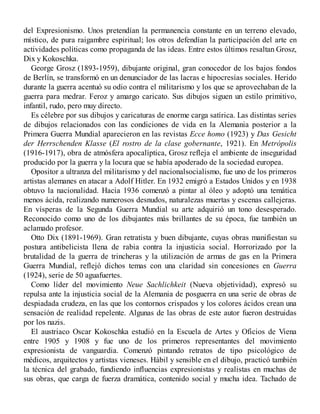 del Expresionismo. Unos pretendían la permanencia constante en un terreno elevado,
místico, de pura raigambre espiritual; los otros defendían la participación del arte en
actividades políticas como propaganda de las ideas. Entre estos últimos resaltan Grosz,
Dix y Kokoschka.
George Grosz (1893-1959), dibujante original, gran conocedor de los bajos fondos
de Berlín, se transformó en un denunciador de las lacras e hipocresías sociales. Herido
durante la guerra acentuó su odio contra el militarismo y los que se aprovechaban de la
guerra para medrar. Feroz y amargo caricato. Sus dibujos siguen un estilo primitivo,
infantil, rudo, pero muy directo.
Es célebre por sus dibujos y caricaturas de enorme carga satírica. Las distintas series
de dibujos relacionados con las condiciones de vida en la Alemania posterior a la
Primera Guerra Mundial aparecieron en las revistas Ecce homo (1923) y Das Gesicht
der Herrschenden Klasse (El rostro de la clase gobernante, 1921). En Metrópolis
(1916-1917), obra de atmósfera apocalíptica, Grosz refleja el ambiente de inseguridad
producido por la guerra y la locura que se había apoderado de la sociedad europea.
Opositor a ultranza del militarismo y del nacionalsocialismo, fue uno de los primeros
artistas alemanes en atacar a Adolf Hitler. En 1932 emigró a Estados Unidos y en 1938
obtuvo la nacionalidad. Hacia 1936 comenzó a pintar al óleo y adoptó una temática
menos ácida, realizando numerosos desnudos, naturalezas muertas y escenas callejeras.
En vísperas de la Segunda Guerra Mundial su arte adquirió un tono desesperado.
Reconocido como uno de los dibujantes más brillantes de su época, fue también un
aclamado profesor.
Otto Dix (1891-1969). Gran retratista y buen dibujante, cuyas obras manifiestan su
postura antibelicista llena de rabia contra la injusticia social. Horrorizado por la
brutalidad de la guerra de trincheras y la utilización de armas de gas en la Primera
Guerra Mundial, reflejó dichos temas con una claridad sin concesiones en Guerra
(1924), serie de 50 aguafuertes.
Como líder del movimiento Neue Sachlichkeit (Nueva objetividad), expresó su
repulsa ante la injusticia social de la Alemania de posguerra en una serie de obras de
despiadada crudeza, en las que los contornos crispados y los colores ácidos crean una
sensación de realidad repelente. Algunas de las obras de este autor fueron destruidas
por los nazis.
El austriaco Oscar Kokoschka estudió en la Escuela de Artes y Oficios de Viena
entre 1905 y 1908 y fue uno de los primeros representantes del movimiento
expresionista de vanguardia. Comenzó pintando retratos de tipo psicológico de
médicos, arquitectos y artistas vieneses. Hábil y sensible en el dibujo, practicó también
la técnica del grabado, fundiendo influencias expresionistas y realistas en muchas de
sus obras, que carga de fuerza dramática, contenido social y mucha idea. Tachado de
 