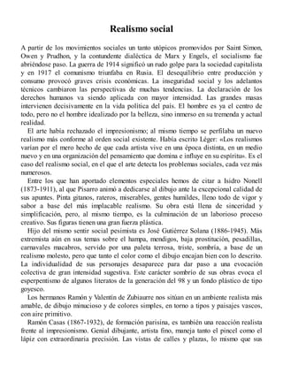 Realismo social
A partir de los movimientos sociales un tanto utópicos promovidos por Saint Simon,
Owen y Prudhon, y la contundente dialéctica de Marx y Engels, el socialismo fue
abriéndose paso. La guerra de 1914 significó un rudo golpe para la sociedad capitalista
y en 1917 el comunismo triunfaba en Rusia. El desequilibrio entre producción y
consumo provocó graves crisis económicas. La inseguridad social y los adelantos
técnicos cambiaron las perspectivas de muchas tendencias. La declaración de los
derechos humanos va siendo aplicada con mayor intensidad. Las grandes masas
intervienen decisivamente en la vida política del país. El hombre es ya el centro de
todo, pero no el hombre idealizado por la belleza, sino inmerso en su tremenda y actual
realidad.
El arte había rechazado el impresionismo; al mismo tiempo se perfilaba un nuevo
realismo más conforme al orden social existente. Había escrito Léger: «Los realismos
varían por el mero hecho de que cada artista vive en una época distinta, en un medio
nuevo y en una organización del pensamiento que domina e influye en su espíritu». Es el
caso del realismo social, en el que el arte detecta los problemas sociales, cada vez más
numerosos.
Entre los que han aportado elementos especiales hemos de citar a Isidro Nonell
(1873-1911), al que Pisarro animó a dedicarse al dibujo ante la excepcional calidad de
sus apuntes. Pinta gitanos, rateros, miserables, gentes humildes, lleno todo de vigor y
sabor a base del más implacable realismo. Su obra está llena de sinceridad y
simplificación, pero, al mismo tiempo, es la culminación de un laborioso proceso
creativo. Sus figuras tienen una gran fuerza plástica.
Hijo del mismo sentir social pesimista es José Gutiérrez Solana (1886-1945). Más
extremista aún en sus temas sobre el hampa, mendigos, baja prostitución, pesadillas,
carnavales macabros, servido por una paleta terrosa, triste, sombría, a base de un
realismo molesto, pero que tanto el color como el dibujo encajan bien con lo descrito.
La individualidad de sus personajes desaparece para dar paso a una evocación
colectiva de gran intensidad sugestiva. Este carácter sombrío de sus obras evoca el
esperpentismo de algunos literatos de la generación del 98 y un fondo plástico de tipo
goyesco.
Los hermanos Ramón y Valentín de Zubiaurre nos sitúan en un ambiente realista más
amable, de dibujo minucioso y de colores simples, en torno a tipos y paisajes vascos,
con aire primitivo.
Ramón Casas (1867-1932), de formación parisina, es también una reacción realista
frente al impresionismo. Genial dibujante, artista fino, maneja tanto el pincel como el
lápiz con extraordinaria precisión. Las vistas de calles y plazas, lo mismo que sus
 