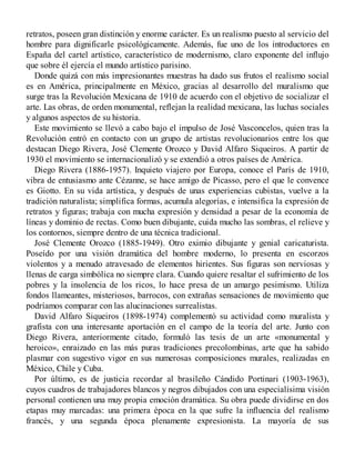retratos, poseen gran distinción y enorme carácter. Es un realismo puesto al servicio del
hombre para dignificarle psicológicamente. Además, fue uno de los introductores en
España del cartel artístico, característico de modernismo, claro exponente del influjo
que sobre él ejercía el mundo artístico parisino.
Donde quizá con más impresionantes muestras ha dado sus frutos el realismo social
es en América, principalmente en México, gracias al desarrollo del muralismo que
surge tras la Revolución Mexicana de 1910 de acuerdo con el objetivo de socializar el
arte. Las obras, de orden monumental, reflejan la realidad mexicana, las luchas sociales
y algunos aspectos de su historia.
Este movimiento se llevó a cabo bajo el impulso de José Vasconcelos, quien tras la
Revolución entró en contacto con un grupo de artistas revolucionarios entre los que
destacan Diego Rivera, José Clemente Orozco y David Alfaro Siqueiros. A partir de
1930 el movimiento se internacionalizó y se extendió a otros países de América.
Diego Rivera (1886-1957). Inquieto viajero por Europa, conoce el París de 1910,
vibra de entusiasmo ante Cézanne, se hace amigo de Picasso, pero el que le convence
es Giotto. En su vida artística, y después de unas experiencias cubistas, vuelve a la
tradición naturalista; simplifica formas, acumula alegorías, e intensifica la expresión de
retratos y figuras; trabaja con mucha expresión y densidad a pesar de la economía de
líneas y dominio de rectas. Como buen dibujante, cuida mucho las sombras, el relieve y
los contornos, siempre dentro de una técnica tradicional.
José Clemente Orozco (1885-1949). Otro eximio dibujante y genial caricaturista.
Poseído por una visión dramática del hombre moderno, lo presenta en escorzos
violentos y a menudo atravesado de elementos hirientes. Sus figuras son nerviosas y
llenas de carga simbólica no siempre clara. Cuando quiere resaltar el sufrimiento de los
pobres y la insolencia de los ricos, lo hace presa de un amargo pesimismo. Utiliza
fondos llameantes, misteriosos, barrocos, con extrañas sensaciones de movimiento que
podríamos comparar con las alucinaciones surrealistas.
David Alfaro Siqueiros (1898-1974) complementó su actividad como muralista y
grafista con una interesante aportación en el campo de la teoría del arte. Junto con
Diego Rivera, anteriormente citado, formuló las tesis de un arte «monumental y
heroico», enraizado en las más puras tradiciones precolombinas, arte que ha sabido
plasmar con sugestivo vigor en sus numerosas composiciones murales, realizadas en
México, Chile y Cuba.
Por último, es de justicia recordar al brasileño Cándido Portinari (1903-1963),
cuyos cuadros de trabajadores blancos y negros dibujados con una especialísima visión
personal contienen una muy propia emoción dramática. Su obra puede dividirse en dos
etapas muy marcadas: una primera época en la que sufre la influencia del realismo
francés, y una segunda época plenamente expresionista. La mayoría de sus
 