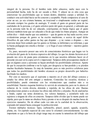 integral de la persona. En el hombre todo debe educarse, nadie nace con la
personalidad hecha, todo ha de ser sacado a flote. Y educar no es otra cosa que
exteriorizar las posibilidades que se tienen dentro, dándoles cuerpo y utilidad. Es
conducir esta actividad hacia un fin concreto y aceptable. Puede compararse al acto de
criar un ser, ya sea criatura humana, un irracional o simplemente cuidar un vegetal,
salvando siempre los grados de analogía. Y siendo el gusto en general parte de las
cualidades de la persona, y el gusto artístico parte del gusto en general, y sabiendo que
en la persona todo ha de ser educado, concluyamos en buena lógica que el gusto
artístico también tiene que ser educado a fin de que rinda los frutos propios. Aunque un
refrán dice —dudo mucho que sea auténtico— que de gustos no hay nada escrito; error
evidentísimo porque de gustos se ha escrito muchísimo, o acerca de aquel dicho
filosófico de que sobre gustos no hay que disputar —y no vamos a disputar—, nos
conviene dejar bien sentado que los gustos se forman, se deforman y se reforman, y que
la buena pedagogía nos enseña a formar —y si llega el caso reformar— nuestros gustos
naturales.
Es, pues, necesario poseer una serie de conocimientos históricos que hagan ver la
evolución del gusto de la técnica expresiva del dibujo. Lo que los demás hicieron en el
pasado nos sirve de pauta para orientarnos en lo que nosotros debemos hacer en el
presente sin caer en la copia servil e impersonal. Tampoco debe preocuparnos mucho el
que en algunos casos y personas se hayan atrofiado las posibilidades artísticas. Aparte
de que la excepción confirme o no la regla, por desgracia se han perdido y se pierden
muchas facultades humanas. Es muy de lamentar, pero es más positivo colaborar para
que todas las posibilidades del hombre alcancen su propio desarrollo por haberles
facilitado los medios.
Por esto es necesario que el aspirante a maestro en el arte del dibujo conozca y
estudie las obras del arte antiguo y moderno. Conocidas las escuelas, técnicas y
posibilidades, puede sintonizar con las orientaciones que cuadran más a su
sensibilidad. Nuestro esquema histórico le servirá de orientación, pero no le ahorra el
esfuerzo de la visión directa, detenida y repetida, de las obras de arte. Buenas
reproducciones ponen a su alcance las obras más difíciles y alejadas. Ha de analizarlas
a fondo, captar sus notas distintivas, los valores humanos, y asimilarlo todo sin
sujetarse a ninguna de ellas en concreto. Tampoco debe olvidar que la mente puede ser
rápida, pero que la mano no obedece bien y pronto si no es después de muchas horas de
ejercicios manuales. Ha de afinar cada vez más en la cualidad de la observación,
copiando del natural hasta conseguir la perfección total.
Existen múltiples técnicas: lápiz, carboncillo, pincel, pastel, aguada, acuarela,
pluma, etc. Un capítulo especial de este curso le orientará convenientemente. Lo más
importante es que a la hora de elegir tenga muy en cuenta la naturaleza del dibujo que
 