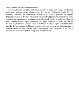 composiciones son murales monumentales.
El tema del mundo social ha entrado en las artes plásticas con energía arrolladora,
sobre todo en ciertos países. Algunas obras del cine ruso, el impulso juvenil del cine
brasileño, muestras de neorealismo italiano y el esfuerzo personal de algunos
directores jóvenes en diversos países han enriquecido el panorama del realismo social
con obras de impresionante grandeza. La novela social, que lleva siglos de existencia
más o menos intensa según circunstancias, puede alardear de haber crecido en
producción y número de lectores. Hasta el mundo de la canción ligera se ha hecho eco a
menudo de los grandes problemas sociales. Sin que estos hayan desaparecido, el
realismo social ha ido variando sus planteamientos, para adaptarse a las nuevas
necesidades de una sociedad en vertiginosa transformación.
 