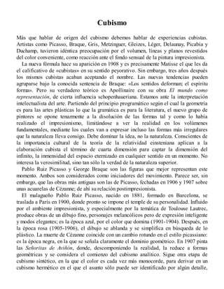 Cubismo
Más que hablar de origen del cubismo debemos hablar de experiencias cubistas.
Artistas como Picasso, Braque, Gris, Metzinguer, Gleizes, Léger, Delaunay, Picabia y
Duchamp, tuvieron idéntica preocupación por el volumen, líneas y planos revestidos
del color conveniente, como reacción ante el fondo sensual de la pintura impresionista.
La nueva fórmula hace su aparición en 1908 y es precisamente Matisse el que les da
el calificativo de «cubistas» en su sentido peyorativo. Sin embargo, tres años después
los mismos cubistas acaban aceptando el nombre. Las nuevas tendencias pueden
agruparse bajo la conocida sentencia de Braque: «Los sentidos deforman; el espíritu
forma». Pero su verdadero teórico es Apollinaire con su obra El mundo como
representación, de cierta influencia schopenhaueriana. Estamos ante la interpretación
intelectualista del arte. Partiendo del principio programático según el cual la geometría
es para las artes plásticas lo que la gramática es para la literatura, el nuevo grupo de
pintores se opone tenazmente a la disolución de las formas tal y como lo había
realizado el impresionismo, limitándose a ver la realidad en los volúmenes
fundamentales, mediante los cuales van a expresar incluso las formas más irregulares
que la naturaleza lleva consigo. Debe dominar la idea, no la naturaleza. Conscientes de
la importancia cultural de la teoría de la relatividad einsteniana aplican a la
elaboración cubista el término de cuarta dimensión para captar la dimensión del
infinito, la inmensidad del espacio eternizado en cualquier sentido en un momento. No
interesa la verosimilitud, sino tan sólo la verdad de la naturaleza superior.
Pablo Ruiz Picasso y George Braque son las figuras que mejor representan este
momento. Ambos son considerados como iniciadores del movimiento. Parece ser, sin
embargo, que las obras más antiguas son las de Picasso, fechadas en 1906 y 1907 sobre
unas acuarelas de Cézanne; de ahí su relación postimpresionista.
El malagueño Pablo Ruiz Picasso, nacido en 1881, formado en Barcelona, se
traslada a París en 1900, donde pronto se impone el temple de su personalidad. Influido
por el ambiente impresionista, y especialmente por la temática de Toulouse Lautrec,
produce obras de un dibujo fino, personajes melancólicos pero de expresión inteligente
y modos elegantes; es la época azul, por el color que domina (1901-1904). Después, en
la época rosa (1905-1906), el dibujo se ablanda y se simplifica en búsqueda de lo
plástico. La muerte de Cézanne coincide con un cambio rotundo en el estilo picassiano:
es la época negra, en la que se señala claramente el dominio geométrico. En 1907 pinta
las Señoritas de Aviñón, donde, descomponiendo la realidad, la reduce a formas
geométricas y se considera el comienzo del cubismo analítico. Sigue otra etapa de
cubismo sintético, en la que el color es cada vez más monocorde, para derivar en un
cubismo hermético en el que el asunto sólo puede ser identificado por algún detalle,
 