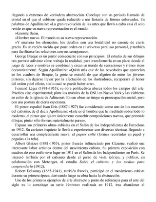 llegando a extremos de verdadera abstracción. Concluye con un periodo llamado de
cristal en el que el cubismo queda reducido a una fantasía de formas coloreadas. En
palabras de Apollinaire: «La gran revolución de las artes que llevó a cabo casi él solo
reside en que su nueva representación es el mundo.
»Enorme llama.
»Hombre nuevo. El mundo es su nueva representación.
»Y enumera los elementos, los detalles con una brutalidad no carente de cierta
gracia. Es un recién nacido que pone orden en el universo para uso personal, y también
para facilitarse las relaciones con sus semejantes».
George Braque es un pintor consecuente con sus principios. El estudio de sus dibujos
nos permite adivinar cómo trabaja la realidad, para transformarla en un plano donde el
juego de luces y sombras se combinan y crean un mundo de sensaciones y ritmos ricos
decorativamente. Según Apollinaire: «Quizá más que de las novedades que aparecían
en los cuadros de Braque, la gente se extrañó de que alguien de entre los jóvenes
pintores, sin dejarse llevar por la afectación de los ilustradores, recuperara el honor
del orden y del oficio, sin lo cual no puede haber arte».
Fernand Léger (1881-1955); su obra polifacética abarca todos los campos del arte.
Practica cine experimental; pinta los murales de la ONU en Nueva York y las vidrieras
en color de la iglesia de Adincourt. En sus obras se intuye su preocupación social, pero
con una postura de cierta esperanza.
El pintor español Juan Gris (1887-1927) fue considerado como uno de los maestros
del cubismo, de él decía Apollinaire: «Este es el hombre que ha meditado sobre todo lo
moderno, el pintor que quiere únicamente concebir composiciones nuevas, que pretende
dibujar, pintar sólo formas materialmente puras».
Expuso sus primeras obras cubistas en el Salón de los Independientes de Barcelona
en 1912. Su carácter inquieto le llevó a experimentar con diversas técnicas llegando a
desarrollar una completamente nueva: el papier collé (formas recortadas en papel y
pegadas a la tela).
Albert Gleizes (1881-1953), pintor francés influenciado por Cézanne, realizó una
interesante labor artística dentro del movimiento cubista. Su primera exposición con
cuadros de este estilo tuvo lugar en 1911 en el Salón de los Independientes en París. Se
interesó también por el cubismo desde el punto de vista teórico, y publicó, en
colaboración con Metzinger, el estudio Sobre el cubismo y los medios para
comprenderlo (1912).
Robert Delaunay (1885-1941), también francés, participó en el movimiento cubista
durante su primera época, derivando luego su obra hacia la abstracción.
Uno de los primeros ejemplos de arte abstracto y punto de referencia para el arte del
siglo XX lo constituye su serie Ventanas realizada en 1912, tras abandonar el
 