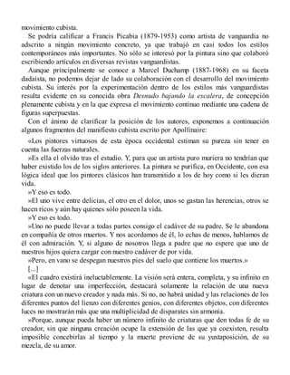 movimiento cubista.
Se podría calificar a Francis Picabia (1879-1953) como artista de vanguardia no
adscrito a ningún movimiento concreto, ya que trabajó en casi todos los estilos
contemporáneos más importantes. No sólo se interesó por la pintura sino que colaboró
escribiendo artículos en diversas revistas vanguardistas.
Aunque principalmente se conoce a Marcel Duchamp (1887-1968) en su faceta
dadaísta, no podemos dejar de lado su colaboración con el desarrollo del movimiento
cubista. Su interés por la experimentación dentro de los estilos más vanguardistas
resulta evidente en su conocida obra Desnudo bajando la escalera, de concepción
plenamente cubista y en la que expresa el movimiento continuo mediante una cadena de
figuras superpuestas.
Con el ánimo de clarificar la posición de los autores, exponemos a continuación
algunos fragmentos del manifiesto cubista escrito por Apollinaire:
«Los pintores virtuosos de esta época occidental estiman su pureza sin tener en
cuenta las fuerzas naturales.
»Es ella el olvido tras el estudio. Y, para que un artista puro muriera no tendrían que
haber existido los de los siglos anteriores. La pintura se purifica, en Occidente, con esa
lógica ideal que los pintores clásicos han transmitido a los de hoy como si les dieran
vida.
»Y eso es todo.
»El uno vive entre delicias, el otro en el dolor, unos se gastan las herencias, otros se
hacen ricos y aún hay quienes sólo poseen la vida.
»Y eso es todo.
»Uno no puede llevar a todas partes consigo el cadáver de su padre. Se le abandona
en compañía de otros muertos. Y nos acordamos de él, lo echas de menos, hablamos de
él con admiración. Y, si alguno de nosotros llega a padre que no espere que uno de
nuestros hijos quiera cargar con nuestro cadáver de por vida.
»Pero, en vano se despegan nuestros pies del suelo que contiene los muertos.»
[...]
«El cuadro existirá ineluctablemente. La visión será entera, completa, y su infinito en
lugar de denotar una imperfección, destacará solamente la relación de una nueva
criatura con un nuevo creador y nada más. Si no, no habrá unidad y las relaciones de los
diferentes puntos del lienzo con diferentes genios, con diferentes objetos, con diferentes
luces no mostrarán más que una multiplicidad de disparates sin armonía.
»Porque, aunque pueda haber un número infinito de criaturas que den todas fe de su
creador, sin que ninguna creación ocupe la extensión de las que ya coexisten, resulta
imposible concebirlas al tiempo y la muerte proviene de su yuxtaposición, de su
mezcla, de su amor.
 