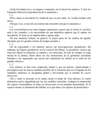 »Cada divinidad crea a su imagen y semejanza, así lo hacen los pintores. Y sólo los
fotógrafos fabrican la reproducción de la naturaleza.»
[...]
«Pero, nunca se descubrirá la verdad de una vez por todas. La verdad siempre será
nueva.
»Porque si no, es tan sólo un sistema más miserable aún que la naturaleza.»
[...]
«La verosimilitud ya no tiene ninguna importancia, puesto que el artista lo sacrifica
todo a las verdades, a las necesidades de una naturaleza superior que él supone sin
descubrirla. El tema ya no importa nada o apenas nada.
»El arte moderno rechaza, en general, la mayor parte de los medios de agradar
utilizados por los grandes artistas de tiempos pasados.»
[...]
«Se ha reprochado a los pintores nuevos sus preocupaciones geométricas. Sin
embargo, las figuras geométricas son lo esencial del dibujo. La geometría, ciencia que
tiene por objeto la extensión, su medida y sus relaciones, ha sido de siempre la regla
misma de la pintura. Hasta ahora las tres dimensiones de la geometría euclidiana
bastaban a las inquietudes que nacían del sentimiento de infinito en el alma de los
grandes artistas.»
[...]
«Los pintores se han visto conducidos natural y, por así decirlo, intuitivamente a
preocuparse por las nuevas medidas posibles de la extensión que en el lenguaje de los
mundillos modernos se designaban global y brevemente por el término de cuarta
dimensión.
»Tal y como se presenta en la mente, desde el punto de vista plástico, la cuarta
dimensión estaría engendrada por las tres medidas conocidas: configura la inmensidad
del espacio eternizándose en todas las direcciones en un momento determinado. Es el
espacio mismo, la dimensión del infinito; es la que dota a los objetos de plasticidad.»
 