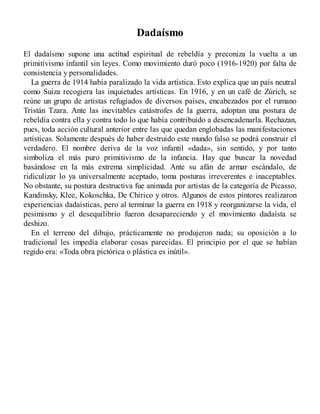 Dadaísmo
El dadaísmo supone una actitud espiritual de rebeldía y preconiza la vuelta a un
primitivismo infantil sin leyes. Como movimiento duró poco (1916-1920) por falta de
consistencia y personalidades.
La guerra de 1914 había paralizado la vida artística. Esto explica que un país neutral
como Suiza recogiera las inquietudes artísticas. En 1916, y en un café de Zúrich, se
reúne un grupo de artistas refugiados de diversos países, encabezados por el rumano
Tristán Tzara. Ante las inevitables catástrofes de la guerra, adoptan una postura de
rebeldía contra ella y contra todo lo que había contribuido a desencadenarla. Rechazan,
pues, toda acción cultural anterior entre las que quedan englobadas las manifestaciones
artísticas. Solamente después de haber destruido este mundo falso se podrá construir el
verdadero. El nombre deriva de la voz infantil «dada», sin sentido, y por tanto
simboliza el más puro primitivismo de la infancia. Hay que buscar la novedad
basándose en la más extrema simplicidad. Ante su afán de armar escándalo, de
ridiculizar lo ya universalmente aceptado, toma posturas irreverentes e inaceptables.
No obstante, su postura destructiva fue animada por artistas de la categoría de Picasso,
Kandinsky, Klee, Kokoschka, De Chirico y otros. Algunos de estos pintores realizaron
experiencias dadaísticas, pero al terminar la guerra en 1918 y reorganizarse la vida, el
pesimismo y el desequilibrio fueron desapareciendo y el movimiento dadaísta se
deshizo.
En el terreno del dibujo, prácticamente no produjeron nada; su oposición a lo
tradicional les impedía elaborar cosas parecidas. El principio por el que se habían
regido era: «Toda obra pictórica o plástica es inútil».
 