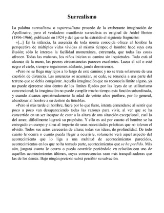 Surrealismo
La palabra surrealismo o superrealismo procede de la exuberante imaginación de
Apollinaire, pero el verdadero manifiesto surrealista es original de André Breton
(1896-1966), publicado en 1924 y del que se ha extraído el siguiente fragmento:
«[...] En la infancia, la ausencia de toda norma conocida ofrece al hombre la
perspectiva de múltiples vidas vividas al mismo tiempo; el hombre hace suya esta
ilusión; sólo le interesa la facilidad momentánea, extremada, que todas las cosas
ofrecen. Todas las mañanas, los niños inician su camino sin inquietudes. Todo está al
alcance de la mano, las peores circunstancias parecen excelentes. Luzca el sol o esté
negro el cielo, siempre seguiremos adelante, jamás dormiremos.
»Pero no se llega muy lejos a lo largo de este camino; y no se trata solamente de una
cuestión de distancia. Las amenazas se acumulan, se cede, se renuncia a una parte del
terreno que se debía conquistar. Aquella imaginación que no reconocía límite alguno, ya
no puede ejercerse sino dentro de los límites fijados por las leyes de un utilitarismo
convencional; la imaginación no puede cumplir mucho tiempo esta función subordinada,
y cuando alcanza aproximadamente la edad de veinte años prefiere, por lo general,
abandonar al hombre a su destino de tinieblas.
»Pero si más tarde el hombre, fuere por lo que fuere, intenta enmendarse al sentir que
poco a poco van desapareciendo todas las razones para vivir, al ver que se ha
convertido en un ser incapaz de estar a la altura de una situación excepcional, cual la
del amor, difícilmente logrará su propósito. Y ello es así por cuanto el hombre se ha
entregado en cuerpo y alma al imperio de unas necesidades prácticas que no toleran el
olvido. Todos sus actos carecerán de altura; todas sus ideas, de profundidad. De todo
cuanto le ocurra o cuanto pueda llegar a ocurrirle, solamente verá aquel aspecto del
acontecimiento que lo liga a una multitud de acontecimientos parecidos,
acontecimientos en los que no ha tomado parte, acontecimientos que se ha perdido. Más
aún, juzgará cuanto le ocurra o pueda ocurrirle poniéndolo en relación con uno de
aquellos acontecimientos últimos, cuyas consecuencias sean más tranquilizadoras que
las de los demás. Bajo ningún pretexto sabrá percibir su salvación.
 