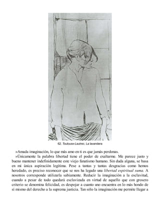 62. Toulouse-Lautrec, La lavandera
»Amada imaginación, lo que más amo en ti es que jamás perdonas.
»Únicamente la palabra libertad tiene el poder de exaltarme. Me parece justo y
bueno mantener indefinidamente este viejo fanatismo humano. Sin duda alguna, se basa
en mi única aspiración legítima. Pese a tantas y tantas desgracias como hemos
heredado, es preciso reconocer que se nos ha legado una libertad espiritual suma. A
nosotros corresponde utilizarla sabiamente. Reducir la imaginación a la esclavitud,
cuando a pesar de todo quedará esclavizada en virtud de aquello que con grosero
criterio se denomina felicidad, es despojar a cuanto uno encuentra en lo más hondo de
sí mismo del derecho a la suprema justicia. Tan sólo la imaginación me permite llegar a
 