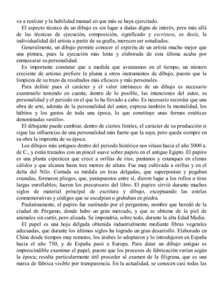 va a realizar y la habilidad manual en que más se haya ejercitado.
El aspecto técnico de un dibujo es sin lugar a dudas digno de interés, pero más allá
de las técnicas de ejecución, composición, significado y escritura, es decir, la
individualidad del artista a partir de su grafía, merecen ser estudiados.
Generalmente, un dibujo permite conocer el espíritu de un artista mucho mejor que
una pintura, pues la ejecución más lenta y elaborada de esta última acaba por
enmascarar su personalidad.
Es importante constatar que a medida que avanzamos en el tiempo, un número
creciente de artistas prefiere la pluma a otros instrumentos de dibujo, puesto que la
limpieza de su trazo da resultados más eficaces y más personales.
Para definir pues el carácter y el valor intrínseco de un dibujo es necesario
examinarlo teniendo en cuenta, dentro de lo posible, las intenciones del autor, su
personalidad y el periodo en el que lo ha llevado a cabo. Es necesario recordar que una
obra de arte, además de la personalidad del autor, expresa también la mentalidad, los
hábitos y los gustos de toda una época, lo que constituye unas formas estéticas
denominadas «estilo».
El dibujante puede cambiar, dentro de ciertos límites, el carácter de su producción si
sigue las influencias de una personalidad más fuerte que la suya, pero queda siempre en
su obra la impronta de su época.
Los dibujos más antiguos dentro del periodo histórico nos sitúan hacia el año 5000 a.
de C., y están trazados con un pincel suave sobre papiro en el antiguo Egipto. El papiro
es una planta ciperácea que crece a orillas de ríos, pantanos y estanques en climas
cálidos y que alcanza hasta tres metros de altura. Fue muy cultivada a orillas y en el
delta del Nilo. Cortada su médula en tiras delgadas, que superponían y pegaban
cruzadas, formaron pliegos, que, yuxtapuestos entre sí, dieron lugar a los rollos o tiras
largas enrollables; fueron los precursores del libro. El papiro sirvió durante muchos
siglos de material principal de escritura y dibujo, exceptuando las estelas
conmemorativas y códigos que se esculpían o grababan en piedra.
Paulatinamente, el papiro fue sustituido por el pergamino, nombre que heredó de la
ciudad de Pérgamo, donde hubo un gran mercado, y que se obtiene de la piel de
animales sin curtir, pero alisada. Se impondría, sobre todo, durante la alta Edad Media.
El papel es una hoja delgada obtenida industrialmente mediante fibras vegetales
adecuadas, que durante los últimos siglos ha logrado un gran desarrollo. Elaborado en
China desde tiempos muy remotos, los árabes lo adoptaron y lo introdujeron en España
hacia el año 750, y de España pasó a Europa. Para datar un dibujo antiguo es
imprescindible examinar el papel, puesto que los procesos de fabricación varían según
la época; resulta particularmente útil proceder al examen de la filigrana, que es una
marca de fábrica visible por transparencia. En la actualidad, se conocen casi todas las
 