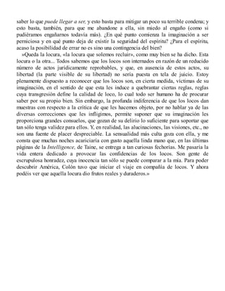 saber lo que puede llegar a ser, y esto basta para mitigar un poco su terrible condena; y
esto basta, también, para que me abandone a ella, sin miedo al engaño (como si
pudiéramos engañarnos todavía más). ¿En qué punto comienza la imaginación a ser
perniciosa y en qué punto deja de existir la seguridad del espíritu? ¿Para el espíritu,
acaso la posibilidad de errar no es sino una contingencia del bien?
»Queda la locura, «la locura que solemos recluir», como muy bien se ha dicho. Esta
locura o la otra... Todos sabemos que los locos son internados en razón de un reducido
número de actos jurídicamente reprobables, y que, en ausencia de estos actos, su
libertad (la parte visible de su libertad) no sería puesta en tela de juicio. Estoy
plenamente dispuesto a reconocer que los locos son, en cierta medida, víctimas de su
imaginación, en el sentido de que esta les induce a quebrantar ciertas reglas, reglas
cuya transgresión define la calidad de loco, lo cual todo ser humano ha de procurar
saber por su propio bien. Sin embargo, la profunda indiferencia de que los locos dan
muestras con respecto a la crítica de que les hacemos objeto, por no hablar ya de las
diversas correcciones que les infligimos, permite suponer que su imaginación les
proporciona grandes consuelos, que gozan de su delirio lo suficiente para soportar que
tan sólo tenga validez para ellos. Y, en realidad, las alucinaciones, las visiones, etc., no
son una fuente de placer despreciable. La sensualidad más culta goza con ella, y me
consta que muchas noches acariciaría con gusto aquella linda mano que, en las últimas
páginas de la Intelligence, de Taine, se entrega a tan curiosas fechorías. Me pasaría la
vida entera dedicado a provocar las confidencias de los locos. Son gente de
escrupulosa honradez, cuya inocencia tan sólo se puede comparar a la mía. Para poder
descubrir América, Colón tuvo que iniciar el viaje en compañía de locos. Y ahora
podéis ver que aquella locura dio frutos reales y duraderos.»
 