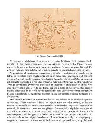 63. Picasso, Composición (1905)
Al igual que el dadaísmo, el surrealismo preconiza la libertad de formas nacida del
impulso de las fuerzas creadoras del inconsciente freudiano. La lógica racional
esclaviza la auténtica fantasía que sólo en el sueño puede gozar de plena libertad. Por
esto la verdadera personalidad del artista se percibe en sus manifestaciones oníricas.
Al principio, el movimiento surrealista, que influyó también en el mundo de las
letras, se consideró como simple expresión de un nuevo orden que superase el horizonte
delimitado por el mundo burgués, y que hiciese perceptible la otra realidad de las cosas
íntimamente vinculada a la realidad ordinaria, pero tan distintas una de otra. A partir de
1930 el surrealismo evoluciona, prescinde de imágenes y definiciones estéticas, y de
cualquier vínculo con la vida cotidiana, que en algunas obras surrealistas aparece
incluso aureolada de un cierto neorromanticismo, para desembocar en un automatismo
psíquico, combinando sensaciones estéticas salidas de un mundo mágico no lejano a la
abstracción.
Max Ernst ha teorizado el aspecto plástico del movimiento en su Tratado de pintura
surrealista. Como corriente artística ha dejado obras de valor enorme, en las que
resalta la sensación de infinito en escenarios interminables, angustiosa impresión de
soledad, de silencio, a través de una plástica fantasmagórica riquísima en poder de
evocación. Su temática es variadísima, a veces escandalosa, siempre alucinante. En su
conjunto general se distinguen claramente dos tendencias: una de tipo abstracto, y otra
más orientada hacia el objeto. No obstante el surrealismo tiene algo de trampa porque,
en general, las obras corrientes son fruto de una técnica premeditada y muy elaborada
 