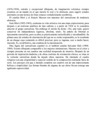 (1876-1954), extraño y excepcional dibujante, de imaginación volcánica siempre
creadora en un mundo en el que mezcla lo real y lo abstracto, para sugerir estados
anormales en una técnica de línea sinuosa verdaderamente asombrosa.
El catalán Miró y el francés Masson son muestras del surrealismo de tendencia
abstracta.
Joan Miró (1893-1983), comienza su vida artística con una etapa expresionista; pasa
después a un realismo analítico de tipo cubista; y a partir de 1924 se le considera
adscrito al grupo surrealista. Sin embargo él mismo ha dicho: «Yo, ante todo, quiero
conservar mi independencia rigurosa, absoluta, total». Su anhelo de libertad es
típicamente surrealista, pero su obra es prácticamente inclasificable e inconfundible. Su
pintura nace de estados de alucinación del que no se siente responsable; es la resultante
de un choque cuyo contenido es difícil precisar, pero es ingenua, casi a medio hacer,
inocente. Es, en definitiva, una condena de la mecanización.
Otra figura del surrealismo español es el también catalán Salvador Dalí (1904-
1989). Eximio dibujante comparable a los mejores miniaturistas. Maestro en el color y
siempre presente en sus cuadros una realidad traspasada de misterio. Después de un
periodo de inspiración dadaísta y de obras realistas de orientación clásica, se situa en
la vertiente surrealista donde ha dejado obras maestras. Ha intentado el cuadro
religioso con una originalidad y especial sentido de la composición realmente fuera de
serie. Los paisajes con que a menudo completa sus cuadros son de una impresionante
belleza y simplicidad. Las formas blandas de algunas de sus obras llevan consigo una
agobiante expresividad.
 