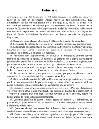 Futurismo
A principios del siglo XX, Italia, que en 1861 había conseguido la unidad nacional, vio
nacer en su seno un movimiento artístico nuevo, de tipo antitradicional, que,
deslumbrado por los descubrimientos de la era maquinista, vio en la técnica y la
velocidad los elementos de solución para los problemas del futuro. A partir de la
muerte de Cézanne, la pintura había experimentado ansias de renovación. Italia aportó
una interesante experiencia. En febrero de 1909 Marinetti publicó en Le Figaro de
París el famoso «Manifiesto futurista» del que hemos extraído los siguientes
fragmentos:
«1. Queremos cantar el amor al peligro, el hábito de la energía y la temeridad.
»2. La valentía, la audacia, la rebelión, serán elementos esenciales de nuestra poesía.
»3. La literatura ha exaltado hasta hoy la inmovilidad pensativa, el éxtasis y el sueño.
Nosotros queremos exaltar el movimiento agresivo, el insomnio febril, el paso de
carrera, el salto mortal, la bofetada y el puñetazo.
»4. Afirmamos que la grandiosidad del mundo se ha enriquecido con una belleza
nueva: la belleza de la velocidad. Un automóvil de carreras con la capota adornada por
grandes tubos parecidos a serpientes de hálito explosivo... un automóvil rugiente, que
parece correr sobre metralla, es más hermoso que la Victoria de Samotracia.
»5. Queremos celebrar el hombre que lleva el volante, que con su eje ideal atraviesa
la Tierra, lanzada a la carrera, ella también, en el circuito de su órbita.
»6. Es necesario que el poeta procure, con ardor, pompa y munificencia, para
aumentar el fervor entusiástico de los elementos primordiales.
»7. Sólo en la lucha persiste la belleza. Una obra que no tenga carácter agresivo no
puede ser una obra maestra. La poesía tiene que ser concebida como un asalto violento
contra las fuerzas ignotas, para reducirlas y postrarlas ante el hombre.
»8. ¡Estamos sobre el promontorio extremo de los siglos! ¿Por qué deberíamos
volvernos y mirar atrás, si queremos hundir las misteriosas puertas de lo Imposible? El
Tiempo y el Espacio murieron ayer. Nosotros vivimos ya en el absoluto, porque ya
hemos creado la eterna velocidad omnipresente.
»9. Queremos glorificar la guerra —única higiene del mundo—, el militarismo, el
patriotismo, el gesto destructor de los libertarios, las bellas ideas por las que se muere
y el desprecio de la mujer.
»10. Queremos destruir los museos, las bibliotecas, las academias de todo tipo, y
combatir contra el moralismo, el feminismo y contra toda vileza oportunista o utilitaria.
»11. Cantaremos a las grandes multitudes agitadas por el trabajo, por el placer o por
la insurrección: cantaremos a las mareas multicolores o polifónicas de las revoluciones
 