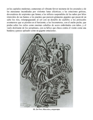 en las capitales modernas; cantaremos al vibrante fervor nocturno de los arsenales y de
las atarazanas incendiadas por violentas lunas eléctricas; a las estaciones golosas,
devoradoras de serpientes que fuman; a los talleres suspendidos de las nubes por hilos
retorcidos de sus humos; a los puentes que parecen gimnastas gigantes que pasan de un
salto los ríos, relampagueando al sol con un destello de cuchillo; a los piróscafos
aventureros que se pierden en el horizonte; a las locomotoras, con el ancho pecho, que
piafan sobre los raíles como enormes caballos de acero embridados con tubos, y el
vuelo deslizante de los aeroplanos, con su hélice que choca contra el viento como una
bandera y parece aplaudir como un gigante entusiasta».
68. De Pero, Músculos y engranajes
 