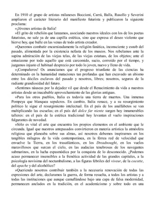 En 1910 el grupo de artistas milaneses Boccioni, Carrá, Balla, Rusollo y Severini
ampliaron el carácter literario del manifiesto futurista y publicaron la siguiente
proclama:
«¡Jóvenes artistas de Italia!
»El grito de rebelión que lanzamos, asociando nuestros ideales con los de los poetas
futuristas, no sale ya de una capilla estética, sino que expresa el deseo violento que
hierve hoy, que bulle en las venas de todo artista creador.
»Queremos combatir encarnizadamente la religión fanática, inconsciente y esnob del
pasado, alimentada por la existencia nefasta de los museos. Nos rebelamos ante la
supina admiración de las viejas telas, de las viejas estatuas, de los objetos; ante el
entusiasmo por todo aquello que está carcomido, sucio, corroído por el tiempo, y
juzgamos injusto el habitual desprecio por todo lo joven, nuevo y lleno de vida.
»¡Compañeros! Os anunciamos que el progreso triunfante de las ciencias ha
determinado en la humanidad mutaciones tan profundas que han excavado un abismo
entre los dóciles esclavos del pasado y nosotros, libres; nosotros, seguros de la
radiante grandiosidad del futuro.
»Sentimos náuseas por la dejadez vil que desde el Renacimiento da vida a nuestros
artistas desde un inacabable aprovechamiento de las glorias antiguas.
»Para los otros pueblos, Italia es todavía una tierra de muertos. Una inmensa
Pompeya que blanquea sepulcros. En cambio, Italia renace, y a su resurgimiento
político le sigue el resurgimiento intelectual. En el país de los analfabetos se van
multiplicando las escuelas; en el país del dolce far niente surgen hoy innumerables
talleres: en el país de la estética tradicional hoy levantan el vuelo inspiraciones
fulgurantes de novedad.
»Sólo es vital el arte que encuentra los propios elementos en el ambiente que le
circunda. Igual que nuestros antepasados convirtieron en materia artística la atmósfera
religiosa que planeaba sobre sus almas, así nosotros debemos inspirarnos en los
tangibles milagros de la vida contemporánea, en la férrea red de velocidad que
envuelve la Tierra, en los trasatlánticos, en los Dreadnought, en los vuelos
maravillosos que surcan el cielo, en las audacias tenebrosas de los navegantes
submarinos, en la lucha espasmódica por la conquista de lo desconocido. ¿Podemos
acaso permanecer insensibles a la frenética actividad de las grandes capitales, a la
psicología novísima del noctambulismo, a las figuras febriles del viveur, de la cocotte,
del apache y del alcohólico?
»Queriendo nosotros contribuir también a la necesaria renovación de todas las
expresiones del arte, declaramos la guerra, de forma resuelta, a todos los artistas y a
todas las instituciones que aunque camuflándose bajo una capa de falsa modernidad,
permanecen anclados en la tradición, en el academicismo y sobre todo en una
 