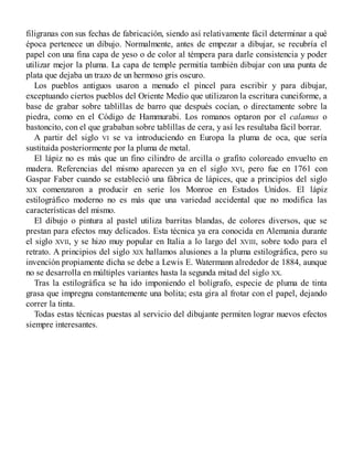 filigranas con sus fechas de fabricación, siendo así relativamente fácil determinar a qué
época pertenece un dibujo. Normalmente, antes de empezar a dibujar, se recubría el
papel con una fina capa de yeso o de color al témpera para darle consistencia y poder
utilizar mejor la pluma. La capa de temple permitía también dibujar con una punta de
plata que dejaba un trazo de un hermoso gris oscuro.
Los pueblos antiguos usaron a menudo el pincel para escribir y para dibujar,
exceptuando ciertos pueblos del Oriente Medio que utilizaron la escritura cuneiforme, a
base de grabar sobre tablillas de barro que después cocían, o directamente sobre la
piedra, como en el Código de Hammurabi. Los romanos optaron por el calamus o
bastoncito, con el que grababan sobre tablillas de cera, y así les resultaba fácil borrar.
A partir del siglo VI se va introduciendo en Europa la pluma de oca, que sería
sustituida posteriormente por la pluma de metal.
El lápiz no es más que un fino cilindro de arcilla o grafito coloreado envuelto en
madera. Referencias del mismo aparecen ya en el siglo XVI, pero fue en 1761 con
Gaspar Faber cuando se estableció una fábrica de lápices, que a principios del siglo
XIX comenzaron a producir en serie los Monroe en Estados Unidos. El lápiz
estilográfico moderno no es más que una variedad accidental que no modifica las
características del mismo.
El dibujo o pintura al pastel utiliza barritas blandas, de colores diversos, que se
prestan para efectos muy delicados. Esta técnica ya era conocida en Alemania durante
el siglo XVII, y se hizo muy popular en Italia a lo largo del XVIII, sobre todo para el
retrato. A principios del siglo XIX hallamos alusiones a la pluma estilográfica, pero su
invención propiamente dicha se debe a Lewis E. Watermann alrededor de 1884, aunque
no se desarrolla en múltiples variantes hasta la segunda mitad del siglo XX.
Tras la estilográfica se ha ido imponiendo el bolígrafo, especie de pluma de tinta
grasa que impregna constantemente una bolita; esta gira al frotar con el papel, dejando
correr la tinta.
Todas estas técnicas puestas al servicio del dibujante permiten lograr nuevos efectos
siempre interesantes.
 