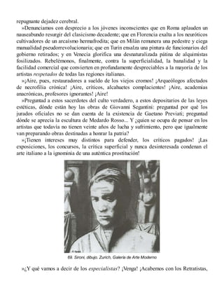 repugnante dejadez cerebral.
»Denunciamos con desprecio a los jóvenes inconscientes que en Roma aplauden un
nauseabundo resurgir del clasicismo decadente; que en Florencia exalta a los neuróticos
cultivadores de un arcaísmo hermafrodita; que en Milán remunera una pedestre y ciega
manualidad pseudorrevolucionaria; que en Turín ensalza una pintura de funcionarios del
gobierno retirados; y en Venecia glorifica una desnaturalizada pátina de alquimistas
fosilizados. Rebelémonos, finalmente, contra la superficialidad, la banalidad y la
facilidad comercial que convierten en profundamente despreciables a la mayoría de los
artistas respetados de todas las regiones italianas.
»¡Aire, pues, restauradores a sueldo de los viejos cromos! ¡Arqueólogos afectados
de necrofilia crónica! ¡Aire, críticos, alcahuetes complacientes! ¡Aire, academias
anacrónicas, profesores ignorantes! ¡Aire!
»Preguntad a estos sacerdotes del culto verdadero, a estos depositarios de las leyes
estéticas, dónde están hoy las obras de Giovanni Segantini: preguntad por qué los
jurados oficiales no se dan cuenta de la existencia de Gaetano Previati; preguntad
dónde se aprecia la escultura de Medardo Rosso... Y ¿quien se ocupa de pensar en los
artistas que todavía no tienen veinte años de lucha y sufrimiento, pero que igualmente
van preparando obras destinadas a honrar la patria?
»¡Tienen intereses muy distintos para defender, los críticos pagados! ¡Las
exposiciones, los concursos, la crítica superficial y nunca desinteresada condenan el
arte italiano a la ignominia de una auténtica prostitución!
69. Sironi, dibujo. Zurich, Galería de Arte Moderno
»¿Y qué vamos a decir de los especialistas? ¡Venga! ¡Acabemos con los Retratistas,
 