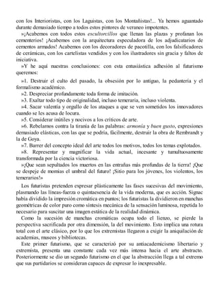 con los Interioristas, con los Laguistas, con los Montañistas!... Ya hemos aguantado
durante demasiado tiempo a todos estos pintores de veraneo impotentes.
»¡Acabemos con todos estos escultorcillos que llenan las plazas y profanan los
cementerios! ¡Acabemos con la arquitectura especuladora de los adjudicatarios de
cementos armados! Acabemos con los decoradores de pacotilla, con los falsificadores
de cerámicas, con los cartelistas vendidos y con los ilustradores sin gracia y faltos de
iniciativa.
»Y he aquí nuestras conclusiones: con esta entusiástica adhesión al futurismo
queremos:
»1. Destruir el culto del pasado, la obsesión por lo antiguo, la pedantería y el
formalismo académico.
»2. Despreciar profundamente toda forma de imitación.
»3. Exaltar todo tipo de originalidad, incluso temeraria, incluso violenta.
»4. Sacar valentía y orgullo de los ataques a que se ven sometidos los innovadores
cuando se les acusa de locura.
»5. Considerar inútiles y nocivos a los críticos de arte.
»6. Rebelarnos contra la tiranía de las palabras: armonía y buen gusto, expresiones
demasiado elásticas, con las que se podría, fácilmente, destruir la obra de Rembrandt y
la de Goya.
»7. Barrer del concepto ideal del arte todos los motivos, todos los temas explotados.
»8. Representar y magnificar la vida actual, incesante y tumultuosamente
transformada por la ciencia victoriosa.
»¡Que sean sepultados los muertos en las entrañas más profundas de la tierra! ¡Que
se despeje de momias el umbral del futuro! ¡Sitio para los jóvenes, los violentos, los
temerarios!»
Los futuristas pretenden expresar plásticamente las fases sucesivas del movimiento,
plasmando las líneas-fuerza o quintaesencia de la vida moderna, que es acción. Signac
había dividido la impresión cromática en puntos; los futuristas la dividieron en manchas
geométricas de color puro como síntesis mecánica de la sensación luminosa, repetida lo
necesario para suscitar una imagen estática de la realidad dinámica.
Como la sucesión de manchas cromáticas ocupa todo el lienzo, se pierde la
perspectiva sacrificada por otra dimensión, la del movimiento. Esto implica una rotura
total con el arte clásico, por lo que los extremistas llegaron a exigir la aniquilación de
academias, museos y bibliotecas.
Este primer futurismo, que se caracterizó por su antiacademicismo libertario y
extremista, presenta una constante cada vez más intensa hacia el arte abstracto.
Posteriormente se dio un segundo futurismo en el que la abstracción llega a tal extremo
que sus partidarios se consideran capaces de expresar lo inexpresable.
 