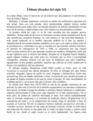 Últimas décadas del siglo XX
En cuanto dibujo, tiene el interés de ser un esfuerzo por descomponer el movimiento a
base de líneas y figuras.
Múltiples y variadas tendencias coexisten en medio del polifacético panorama del
arte actual. Unas con vida pujante, otras anémicamente, algunas incluso acaban
desapareciendo, pero todas ellas van dejando destellos de belleza encuadrados en una
serie de divisiones y subdivisiones cuyo valor objetivo es aún prematuro aventurar.
La primera mitad del siglo XX se ha visto sacudida por dos grandes guerras
mundiales. Testigo mudo de diversas revoluciones sociales puede enorgullecerse de las
más asombrosas conquistas humanas. La vida artística es una actividad humanista, y
todo cuanto repercute en el hombre repercute también en el arte. La rapidez y
multiplicidad de los acontecimientos mundiales en lo que va de siglo se dejan sentir en
la proliferación y celebridad con que se suceden los movimientos artístico-literarios.
El periodo de entreguerras, de 1918 a 1940, se caracteriza por una enorme
efervescencia artística de la que queremos resaltar dos nombres, Modigliani y Sert, por
lo que significan para la historia del dibujo. Después de la Segunda Guerra Mundial,
aparte algunos nombres que están sobre las corrientes por su valor y personalidad
consagrados, tomamos contacto con una serie de tendencias que, para simplificar,
agruparemos en dos grandes apartados: aquellos que cultivan un cierto respeto por la
forma y los partidarios del arte abstracto.
El italiano Amadeo Modigliani (1884-1920) residió en París, pero su vida
licenciosa le ocasionó una muerte prematura. Su obra se distingue por unas formas
sencillas, alargadas, figuras de cuello de cisne, elegantes y melancólicas. Estilo muy
personal que forja un mundo soñoliento y triste, evocación de una soledad personal en
un mundo de figuras aisladas en las que no existe el paisaje. El sello inconfundible de
su dibujo parece a veces pesar más que el mismo valor cromático.
El catalán José María Sert (1874-1945) es uno de los grandes muralistas de este
periodo. La obra está al servicio de la función arquitectónica con una nueva ordenación
del espacio, en donde el juego de entrantes y salientes, huecos luminosos o sombreados,
expresan plásticamente el tema como algo integrado en el todo arquitectónico. No se
trata, pues, de pintura de caballete trasladada al muro. Sert enlaza espléndidamente
entre el realismo modernista y el realismo de tradición clásica. Originalísimo en la
concepción del tema y en la composición del mismo; llega al idealismo a base de
acentuar el realismo. De ahí su tendencia barroca mediante perspectivas atrevidas y
violentos escorzos. Después de una etapa de dominio colorista, orienta su estilo hacia
una reducción de colores en una gama que se centra en tintas oscuras y sobrias sobre
fondo de oro, donde el sepia oscuro es el color fundamental. Las figuras están
 