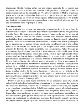 interesantes. Resulta bastante difícil dar una síntesis completa de los grupos que
surgieron y de la vida artística que llevaron; el Grupo Ibiza 59 consiguió pronto un
rango internacional que ha mantenido; en 1961 el Grupo Hondo de Madrid orientó sus
pasos hacia una nueva figuración. Esta tendencia, que en realidad ya existía desde
principios del siglo XX, reviste un interés especial en la historia del dibujo, por el trato
que da al arte en cuanto figurativo, aspecto al que hemos aludido al hablar de aquellos
que mantienen un cierto respeto por la forma.
Nueva figuración
Es una tendencia que pregona una compleja recuperación de la forma a base de
deformar subjetivamente la realidad. Suele tomarse como representante más genuino al
irlandés Bacon. De temática tremendista, procaz a veces, en la que sin aprobar ni
reprobar, plasma el tema de una manera hiriente, casi insultante. Ofrece muchas
modalidades, desde una exacerbada fantasía, pasando por la crítica social y el panfleto
político. Uno de sus adelantados en nuestro entorno, Antonio Saura, afirmó que después
de los desastres de las guerras sufridas en este siglo «ni el hombre ni el arte podrían
volver a ser los mismos que antes», por lo cual sus pinceladas son violentas hasta el
extremo de destrozar la imagen haciéndola casi incognoscible. Rafael Canogar es
representante significativo de esta tendencia. Centrado en un realismo crítico que utiliza
para desenmascarar la realidad social más amarga, sirve la figura aplicándole estilos
convencionales a base de imágenes publicitarias y de la prensa gráfica, con lo que la
persona queda desmitificada y la sociedad reducida a un mundo sin protagonistas ni
héroes. Antonio Suárez, sin embargo, parece interesado en dotar a sus cuadros de
mayor dosis de humanidad. Joan Genovés ha sido un maestro en lo que se conoce como
crónica de la realidad, pero reduciendo sus personajes a tipos indeterminados que se
limitan a figura y movimiento humanos, sin anécdota y paisaje. Eduardo Arroyo, por su
parte, significa dentro de la nueva figuración el dominio de la fantasía en la
deformación de la realidad. Alfredo Alcaín ha seguido el camino de un realismo muy
personal, utilizando imágenes populares de cierto encanto que le sirven para expresar
un medio social en vías de desaparición.
Dentro de esta línea tiene mucha importancia lo que conocemos como Pop Art; la
vulgaridad de todos los días invadiendo el mundo de la belleza artística. Los aspectos
más cotidianos de la vida, lanzados por los medios de comunicación social, han llegado
a ser vehículo de expresión artística. Su habilidad consiste en saber elegir las imágenes
más expresivas de la sociedad de consumo como fotografías publicitarias, cómics,
fotonovelas, cosas producidas en serie y por tanto despersonalizadas, orientadas a un
servicio ordinario, pero que son susceptibles de crear alguna emoción. Se trata de una
especie de conformidad social ante unos elementos de utilización general y corriente,
que pueden subir de categoría gracias a una determinada idealización de los mismos. Es
 