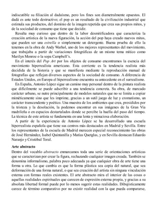 indiscutible su filiación al dadaísmo, pero los fines son diametralmente opuestos. El
dadá es ante todo destructivo; el pop es un resultado de la civilización industrial que
estimula sus productos, del dominio de la imagen repetida que crea sus propios mitos, y
de la sociedad de consumo que tiene que decidir.
Resulta muy curioso que dentro de la labor desmitificadora que caracteriza la
creación artística de la nueva figuración, la acción del pop haya creado nuevos mitos,
que pueden ser una estrella o simplemente un detergente. Buena prueba de ello la
tenemos en la obra de Andy Warhol, uno de los mejores representantes del movimiento,
que trabajaba a partir de variaciones fotográficas de un mismo tema mítico como
Marilyn Monroe o la sopa Campbell’s.
En el interés del Pop Art por los objetos de consumo encontramos la esencia del
movimiento hiperrealista americano. Esta corriente es la tendencia realista más
decidida de la historia y que se manifiesta mediante la reproducción manual de
fotografías que reflejan diversos aspectos de la sociedad de consumo. A diferencia de
Estados Unidos, en Europa el hiperrealismo encuentra su antecedente en el surrealismo.
En España, Antonio López sigue un camino muy personal dentro de la pintura realista
que difícilmente se puede adscribir a una tendencia concreta. Su obra, de marcado
carácter urbano, se nutre principalmente de modelos naturales que no se limita a copiar
miméticamente sino que les imprime, gracias a un sutil juego de luz y cromatismo, un
carácter transcendente y poético. Una muestra de los ambientes que crea, presididos por
la tristeza y la desolación, la podemos encontrar en sus imágenes de la Gran Vía
madrileña o en espacios destartalados donde se percibe la huella del paso del tiempo.
La técnica de este artista se fundamenta en una lenta y minuciosa elaboración.
A partir de la experiencia de Antonio López se ha desarrollado una escuela
hiperrealista española que tiene sus centros más destacados en Madrid y Sevilla. Entre
los representantes de la escuela de Madrid merecen especial reconocimiento las obras
de José Hernández, Isabel Quintanilla y Matías Quetglas, y en Sevilla destacan Eduardo
Naranjo y Cristóbal Toral.
Arte abstracto
Dentro del vocablo abstracto enmarcamos toda una serie de orientaciones artísticas
que se caracterizan por crear la figura, rechazando cualquier imagen creada. También se
denomina informalismo, palabra poco adecuada ya que cualquier obra de arte tiene una
forma u otra. Lo que cambia es que la forma plástica sea copia del natural, que sea
deformación de una forma natural, o que sea creación del artista sin ninguna vinculación
externa con formas reales existentes. El arte abstracto mira el interior de las cosas o
aquellas realidades espirituales que carecen de expresión externa propia, y gracias a su
absoluta libertad formal puede por lo menos sugerir estas realidades. Dibujísticamente
carece de término comparativo por no existir realidad con la que pueda compararse,
 