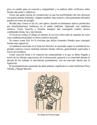 pero en cambio gana en creación y originalidad, y su análisis debe verificarse sobre
formas más puras y subjetivas.
Existe una gama enorme de orientaciones ya que las posibilidades del arte abstracto
son prácticamente ilimitadas. Algunos nombres muy sonoros y frecuentemente utilizados
pueden servirnos de ejemplo.
Resulta muy vistoso el Op Art, arte óptico, basado en fenómenos ópticos producidos
por transformaciones luminosas en el medio ambiente. Siguiendo esta tendencia
artística, Víctor Vasarely y Eusebio Sampere han conseguido loables efectos
combinando forma, luz y movimiento.
El Tachismo reduce el dibujo al mínimo, al servirse sobre todo de manchas de color
cuya combinación produce el efecto artístico deseado.
Se conoce como Soft Art la corriente que utiliza elementos blandos para conseguir
formas muy sugestivas.
La tendencia encerrada en el lema del Minimal Art pretende captar la realidad de los
grandes espacios vacíos mediante enormes formas cúbicas, generalmente expresadas a
través de esculturas.
Como reacción frente a la situación de estancamiento a la que se había llegado a
través de las últimas experiencias de la abstracción, apareció y se consolidó durante la
década de los ochenta el movimiento postmoderno, con un renovado interés por la
figuración.
El postmodernismo peninsular ha dado pintores significativos como Guillermo Pérez
Villalta y Miquel Barceló.
70. Dibujo de Fernand Léger
 