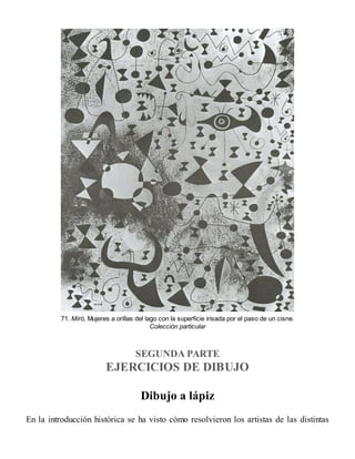 71. Miró, Mujeres a orillas del lago con la superficie irisada por el paso de un cisne.
Colección particular
SEGUNDA PARTE
EJERCICIOS DE DIBUJO
Dibujo a lápiz
En la introducción histórica se ha visto cómo resolvieron los artistas de las distintas
 