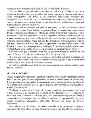épocas los problemas técnicos y estéticos que les presentaba el dibujo.
Pero esta obra no pretende ofrecer un panorama del arte y el dibujo a expertos o
artistas ya formados. Aspira a constituir una ayuda para quienes desean aprender las
reglas fundamentales del dibujo y sus diferentes aplicaciones prácticas. Por
consiguiente, cada texto del libro irá refrendado con su ejercicio correspondiente, el
cual, en algunos casos, incluye todas las nociones técnicas indispensables para que
pueda realizarse un trabajo completo.
Ocurre que muchas personas que podrían dedicarse con éxito al dibujo se dejan
intimidar por ciertas frases hechas, sempiternos lugares comunes tales como «para
dibujar se necesita un don natural»; o bien, «no vale la pena intentarlo siquiera, si no se
poseen unas cualidades especiales». Con ello se pone de manifiesto una tendencia, más
o menos consciente, a ocultar la falta de iniciativa o la escasa experiencia, bajo un
cómodo e ilusorio pretexto. Puede hablarse de «don natural» sólo en cuanto se refiere a
una genial maestría pictórica, mas para el aprendizaje de una técnica como la del
dibujo y si la meta que nos proponemos es el logro de una digna profesionalidad, basta
con tener buena vista y saber mover las manos según las indicaciones del cerebro.
Nada más falso que la rotunda afirmación de que para dibujar es menester un don
especial. Se aprende a dibujar como se aprende a leer y a escribir.
El lector que siga paso a paso los ejercicios indicados, admitirá fácilmente esta
verdad. Si sabe secundar con docilidad nuestros consejos, podrá llegar a ser un buen
profesional y acaso, bien lo desearíamos, un artista.
La condición absolutamente indispensable para alcanzar este objetivo estriba en una
decidida voluntad.
PRIMERA LECCIÓN
Cuando el aprendiz de dibujante se halla al comienzo de su carrera y pretende seguir un
método racional para alcanzar rápidamente resultados satisfactorios, en primer lugar
debe ejercitarse en trazar a pulso líneas rectas de varias longitudes; luego, se adiestrará
en la creación de diversos tonos de gris a fin de poder sombrear adecuadamente los
dibujos con claroscuro.
Al objeto de evitar la monotonía de algunos ejercicios, practicados todavía en
ciertas escuelas, y de familiarizar la mente en los principios de la composición,
necesarios para el desarrollo del buen gusto, será conveniente empezar por sencillas
composiciones decorativas. Estas se obtienen mediante la superposición parcial de
formas geométricas elementales, coloreadas después con grises de diversas
tonalidades.
Ante todo, se procede a buscar un motivo, trazando varios esbozos sobre un papel
cualquiera. De entre ellos, se elige el tema decorativo más logrado. Se comienza el
 