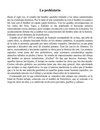 La prehistoria
Hasta el siglo XIX, el estudio del hombre quedaba limitado a los datos suministrados
por la cronología histórica. Por lo tanto el arte comenzaba no con el hombre en cuanto a
tal, sino con el hombre en cuanto sujeto histórico. Con las grandes investigaciones en
los valles del Nilo, Tigris y Éufrates se fue ampliando el horizonte artístico
retrocediendo varios milenios, pero siempre circunscrito a los límites de la historia. Un
acontecimiento fortuito iba a cambiar los conocimientos del hombre antes de la historia.
Entramos en los dominios de la prehistoria.
Cuando en el año 1879 el marqués de Sautuola acompañado de su hija, una niña de
cuatro años, se afanaba buscando fósiles en los montes cántabros, la pequeña estatura
de la niña le permitió, gateando por unos salientes roqueños, introducirse en una gruta
ignorada y descubrir una serie de extrañas pinturas. Eran las cuevas de Altamira. Un
nuevo, trascendental y fascinante capítulo se abría para la historia del arte. Las pinturas
rupestres como parte del arte prehistórico, cuya existencia corroboraban muchos
utensilios tallados en piedra y hueso. Se trataba de impresionantes muestras del dibujo
del hombre en épocas remotísimas. ¿Fechas? No hay que hacerse ilusiones. Para
aquellas épocas tan lejanas, el tiempo no cuenta; cuentan las obras que nos han dejado.
Ciertos cálculos globales nos permiten tener una idea muy general, idea aproximada
que siempre es muy significativa. Lo que sí interesa muchísimo es saber que el hombre
que a la luz de una antorcha garabateó en aquellas grutas temas bastante repetidos, era
un consumado maestro en el dibujo y un atento observador de la naturaleza.
Comenzando por lo que culturalmente se considera más antiguo nos situamos en la
Edad de Piedra tallada, conocida con el nombre de Paleolítico, que se extiende a lo
largo de miles de años y se subdivide en diversos periodos, pueblos y culturas.
 