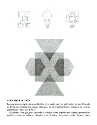 SEGUNDA LECCIÓN
Los cuerpos geométricos reproducidos en la parte superior del cuadro se han dibujado
de forma que resalten los errores habituales en un principiante desconocedor de las más
elementales reglas del dibujo.
Él apenas sabe que, para aprender a dibujar, debe empezar por formas geométricas
sencillas, como el cubo, el cilindro y la pirámide. En consecuencia, dispone estos
 