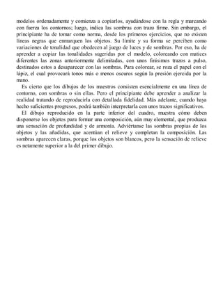 modelos ordenadamente y comienza a copiarlos, ayudándose con la regla y marcando
con fuerza los contornos; luego, indica las sombras con trazo firme. Sin embargo, el
principiante ha de tomar como norma, desde los primeros ejercicios, que no existen
líneas negras que enmarquen los objetos. Su límite y su forma se perciben como
variaciones de tonalidad que obedecen al juego de luces y de sombras. Por eso, ha de
aprender a copiar las tonalidades sugeridas por el modelo, coloreando con matices
diferentes las zonas anteriormente delimitadas, con unos finísimos trazos a pulso,
destinados estos a desaparecer con las sombras. Para colorear, se roza el papel con el
lápiz, el cual provocará tonos más o menos oscuros según la presión ejercida por la
mano.
Es cierto que los dibujos de los maestros consisten esencialmente en una línea de
contorno, con sombras o sin ellas. Pero el principiante debe aprender a analizar la
realidad tratando de reproducirla con detallada fidelidad. Más adelante, cuando haya
hecho suficientes progresos, podrá también interpretarla con unos trazos significativos.
El dibujo reproducido en la parte inferior del cuadro, muestra cómo deben
disponerse los objetos para formar una composición, aún muy elemental, que produzca
una sensación de profundidad y de armonía. Adviértanse las sombras propias de los
objetos y las añadidas, que acentúan el relieve y completan la composición. Las
sombras aparecen claras, porque los objetos son blancos, pero la sensación de relieve
es netamente superior a la del primer dibujo.
 