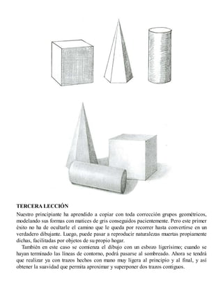 TERCERA LECCIÓN
Nuestro principiante ha aprendido a copiar con toda corrección grupos geométricos,
modelando sus formas con matices de gris conseguidos pacientemente. Pero este primer
éxito no ha de ocultarle el camino que le queda por recorrer hasta convertirse en un
verdadero dibujante. Luego, puede pasar a reproducir naturalezas muertas propiamente
dichas, facilitadas por objetos de su propio hogar.
También en este caso se comienza el dibujo con un esbozo ligerísimo; cuando se
hayan terminado las líneas de contorno, podrá pasarse al sombreado. Ahora se tendrá
que realizar ya con trazos hechos con mano muy ligera al principio y al final, y así
obtener la suavidad que permita aproximar y superponer dos trazos contiguos.
 