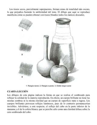 Los trazos secos, parcialmente superpuestos, forman zonas de tonalidad más oscura,
lo que perjudica bastante la uniformidad del tono. El dibujo que aquí se reproduce
manifiesta cómo se pueden obtener con trazos blandos todos los matices deseados.
1. Rasgos duros; 2. Rasgos suaves; 3. Doble rasgo suave
CUARTA LECCIÓN
Los dibujos de esta página indican la forma en que se realiza el sombreado para
reflejar la calidad de la materia reproducida. En efecto, un cuerpo brillante no tiene las
mismas sombras ni la misma claridad que un cuerpo de superficie mate o rugosa. Los
cuerpos brillantes provocan reflejos luminosos, pues de lo contrario permanecerían
invisibles. Adviértase, a este respecto, el reflejo del cubo en la parte inferior de la
manzana y el de la esfera blanca, que se percibe sólo como una claridad difusa sobre la
cara sombreada del cubo.
 