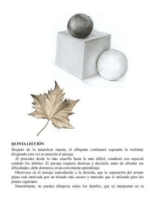 QUINTA LECCIÓN
Después de la naturaleza muerta, el dibujante continuará copiando la realidad,
dirigiendo esta vez su atención al paisaje.
Al proceder desde lo más sencillo hasta lo más difícil, estudiará con especial
cuidado los árboles. El paisaje requiere destreza y decisión; antes de afrontar sus
dificultades, debe detenerse en un conveniente aprendizaje.
Obsérvese en el paisaje reproducido a la derecha, que la separación del primer
plano está motivada por un trazado más oscuro y marcado que el utilizado para los
planos siguientes.
Naturalmente, no pueden dibujarse todos los detalles, que se interpretan en su
 