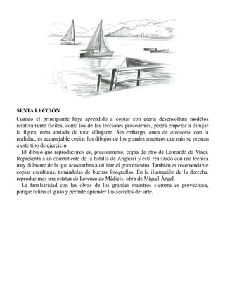 SEXTA LECCIÓN
Cuando el principiante haya aprendido a copiar con cierta desenvoltura modelos
relativamente fáciles, como los de las lecciones precedentes, podrá empezar a dibujar
la figura, meta ansiada de todo dibujante. Sin embargo, antes de atreverse con la
realidad, es aconsejable copiar los dibujos de los grandes maestros que más se prestan
a este tipo de ejercicio.
El dibujo que reproducimos es, precisamente, copia de otro de Leonardo da Vinci.
Representa a un combatiente de la batalla de Anghiari y está realizado con una técnica
muy diferente de la que acostumbra a utilizar el gran maestro. También es recomendable
copiar esculturas, tomándolas de buenas fotografías. En la ilustración de la derecha,
reproducimos una estatua de Lorenzo de Médicis, obra de Miguel Ángel.
La familiaridad con las obras de los grandes maestros siempre es provechosa,
porque refina el gusto y permite aprender los secretos del arte.
 