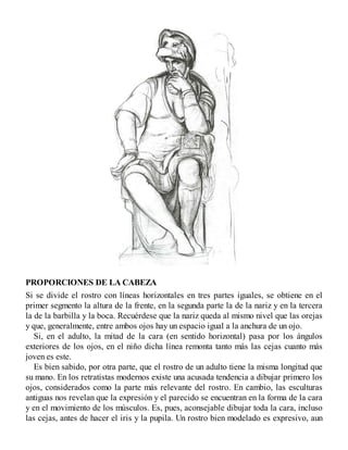PROPORCIONES DE LA CABEZA
Si se divide el rostro con líneas horizontales en tres partes iguales, se obtiene en el
primer segmento la altura de la frente, en la segunda parte la de la nariz y en la tercera
la de la barbilla y la boca. Recuérdese que la nariz queda al mismo nivel que las orejas
y que, generalmente, entre ambos ojos hay un espacio igual a la anchura de un ojo.
Si, en el adulto, la mitad de la cara (en sentido horizontal) pasa por los ángulos
exteriores de los ojos, en el niño dicha línea remonta tanto más las cejas cuanto más
joven es este.
Es bien sabido, por otra parte, que el rostro de un adulto tiene la misma longitud que
su mano. En los retratistas modernos existe una acusada tendencia a dibujar primero los
ojos, considerados como la parte más relevante del rostro. En cambio, las esculturas
antiguas nos revelan que la expresión y el parecido se encuentran en la forma de la cara
y en el movimiento de los músculos. Es, pues, aconsejable dibujar toda la cara, incluso
las cejas, antes de hacer el iris y la pupila. Un rostro bien modelado es expresivo, aun
 