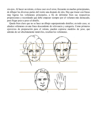 sin ojos. Al hacer un retrato, evítese caer en el error, frecuente en muchos principiantes,
de dibujar las diversas partes del rostro una después de otra. Hay que trazar con líneas
muy ligeras los volúmenes principales, a fin de delimitar bien sus respectivas
proporciones y recordando que debe empezar siempre por el volumen más destacado,
para llegar poco a poco al detalle.
Queda bien claro que no se hace un dibujo superponiendo detalles; en todo caso, se
añaden volúmenes en una línea descendente de relevancia y categoría. Como primeros
ejercicios de preparación para el retrato, pueden copiarse modelos de yeso, que
además de ser absolutamente inmóviles, resaltan los volúmenes.
 