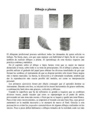 Dibujo a pluma
El dibujante profesional procura satisfacer todas las demandas de quien solicita su
trabajo. No basta, pues, con que sepa manejar con habilidad el lápiz, ha de ser capaz
también de realizar dibujos a pluma. El aprendizaje de esta técnica requiere una
práctica continua y metódica.
En el capítulo sobre el dibujo a lápiz, hemos visto que es mejor no marcar
demasiado el trazo, sobre todo si se trata de principiantes. En el dibujo a pluma, no es
posible utilizar el grabado del papel para obtener las diversas tonalidades de gris que
forman las sombras; el instrumento de que se dispone permite sólo trazar líneas negras
más o menos marcadas. La fuerza, la dirección y el entramado resultante, tendrán que
dar la reproducción más exacta posible del modelo, así como su interpretación
personal.
Los primeros ejercicios tienen por objeto conseguir que el aprendiz domine su
instrumento. Durante esta fase, se iniciará en los trazos horizontales de grueso uniforme;
a continuación, hará otros más gruesos, verticales y oblicuos.
Cuando la superficie que ha de rellenarse es grande y requiere que se combinen
diversos trazos, puede suceder que estos se superpongan en el punto de unión,
provocando así una zona más oscura, o bien que no se toquen y quede una zona blanca.
Para evitar estos inconvenientes, se empezará el trazado con una línea fina, cuyo grosor
aumentará en la medida necesaria y se atenuará de nuevo al final. Gracias a esta
precaución se evitan los jaspeados característicos de algunos dibujos realizados en los
inicios. Poco a poco deben habituarse a dibujos tomados de la realidad, cada vez más
 
