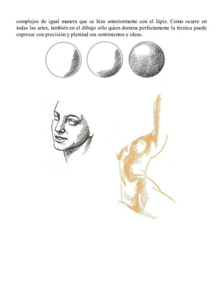 complejos de igual manera que se hizo anteriormente con el lápiz. Como ocurre en
todas las artes, también en el dibujo sólo quien domina perfectamente la técnica puede
expresar con precisión y plenitud sus sentimientos e ideas.
 