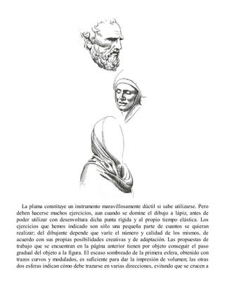 La pluma constituye un instrumento maravillosamente dúctil si sabe utilizarse. Pero
deben hacerse muchos ejercicios, aun cuando se domine el dibujo a lápiz, antes de
poder utilizar con desenvoltura dicha punta rígida y al propio tiempo elástica. Los
ejercicios que hemos indicado son sólo una pequeña parte de cuantos se quieran
realizar; del dibujante depende que varíe el número y calidad de los mismos, de
acuerdo con sus propias posibilidades creativas y de adaptación. Las propuestas de
trabajo que se encuentran en la página anterior tienen por objeto conseguir el paso
gradual del objeto a la figura. El escaso sombreado de la primera esfera, obtenido con
trazos curvos y modulados, es suficiente para dar la impresión de volumen; las otras
dos esferas indican cómo debe trazarse en varias direcciones, evitando que se crucen a
 