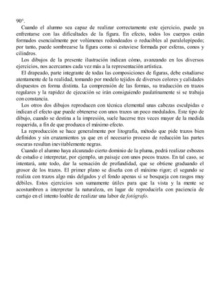 90°.
Cuando el alumno sea capaz de realizar correctamente este ejercicio, puede ya
enfrentarse con las dificultades de la figura. En efecto, todos los cuerpos están
formados esencialmente por volúmenes redondeados o reducibles al paralelepípedo;
por tanto, puede sombrearse la figura como si estuviese formada por esferas, conos y
cilindros.
Los dibujos de la presente ilustración indican cómo, avanzando en los diversos
ejercicios, nos acercamos cada vez más a la representación artística.
El drapeado, parte integrante de todas las composiciones de figuras, debe estudiarse
atentamente de la realidad, tomando por modelo tejidos de diversos colores y calidades
dispuestos en forma distinta. La comprensión de las formas, su traducción en trazos
regulares y la rapidez de ejecución se irán consiguiendo paulatinamente si se trabaja
con constancia.
Los otros dos dibujos reproducen con técnica elemental unas cabezas esculpidas e
indican el efecto que puede obtenerse con unos trazos un poco modulados. Este tipo de
dibujo, cuando se destina a la impresión, suele hacerse tres veces mayor de la medida
requerida, a fin de que produzca el máximo efecto.
La reproducción se hace generalmente por litografía, método que pide trazos bien
definidos y sin cruzamientos ya que en el necesario proceso de reducción las partes
oscuras resultan inevitablemente negras.
Cuando el alumno haya alcanzado cierto dominio de la pluma, podrá realizar esbozos
de estudio e interpretar, por ejemplo, un paisaje con unos pocos trazos. En tal caso, se
intentará, ante todo, dar la sensación de profundidad, que se obtiene graduando el
grosor de los trazos. El primer plano se diseña con el máximo rigor; el segundo se
realiza con trazos algo más delgados y el fondo apenas si se bosqueja con rasgos muy
débiles. Estos ejercicios son sumamente útiles para que la vista y la mente se
acostumbren a interpretar la naturaleza, en lugar de reproducirla con paciencia de
cartujo en el intento loable de realizar una labor de fotógrafo.
 