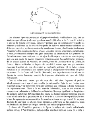 3. Bisonte de perfil, con cuernos frontales
Las pinturas rupestres pertenecen al grupo denominado Auriñaciense, que, con los
técnicos especialistas, tendremos que datar unos 25.000 años a. de C., cuando se inicia
el arte de la pintura sobre roca. Dibujos y pinturas que se realizan aprovechando los
entrantes y salientes de la roca en búsqueda del relieve, representando animales de
diferentes especies, preferentemente relacionados con la caza y la alimentación humana.
Podemos verlos en varias posturas, a veces violentas, incluso unas figuras superpuestas
a otras, y demuestran siempre una gran capacidad de observación. Los pintores del
Paleolítico eran capaces de ver con los ojos detalles que a nosotros se nos escapan y
que sólo con ayuda de medios poderosos podemos captar. Son célebres los conjuntos
de las citadas cuevas de Altamira, en España, y las de Lascaux y Font de Gaume, en
Francia. Obras realizadas en lugares de tan difícil acceso que hay que descartar
cualquier finalidad de tipo decorativo o exhibición estética. El no haber estado
expuestas a las inclemencias del tiempo explica el excepcional buen estado en que se
encuentran. En la Cueva del Castillo (Santander) son especialmente evocadoras las
figuras de manos humanas, siempre la izquierda, silueteadas de rojo, de difícil
explicación.
Con un salto nada menos que de unos diez mil años llegamos al periodo
Magdelaniense, en el que el arte cambia de orientación. Deja de ser realista para
esquematizarse, y se transforma en un arte dinámico que introduce la figura humana en
sus representaciones. Tiene a la vez sentido informativo, pues es una muestra de
costumbres e indumentaria del hombre prehistórico. Son muy significativas las pinturas
del conjunto del abrigo de Cogul (Lérida), en que las figuras humanas tienen una alusión
clara al misterio de la procreación. La Cueva de la Araña de Bicorp (Valencia) nos
brinda la representación esquemática de un colmenero que recoge la miel de un panal
después de ahuyentar las abejas. Estas pinturas, a diferencia de las anteriores, están
realizadas al aire libre o en abrigos superficiales en los que penetraba la luz.
A finales del Paleolítico pertenece la figura de cabeza de caballo relinchando,
hallada en Mas d’Azil (Francia), grabada sobre un asta de reno, en la que no se sabe si
 