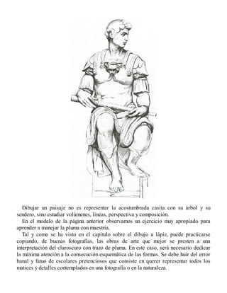 Dibujar un paisaje no es representar la acostumbrada casita con su árbol y su
sendero, sino estudiar volúmenes, líneas, perspectiva y composición.
En el modelo de la página anterior observamos un ejercicio muy apropiado para
aprender a manejar la pluma con maestría.
Tal y como se ha visto en el capítulo sobre el dibujo a lápiz, puede practicarse
copiando, de buenas fotografías, las obras de arte que mejor se presten a una
interpretación del claroscuro con trazo de pluma. En este caso, será necesario dedicar
la máxima atención a la consecución esquemática de las formas. Se debe huir del error
banal y fatuo de escolares pretenciosos que consiste en querer representar todos los
matices y detalles contemplados en una fotografía o en la naturaleza.
 