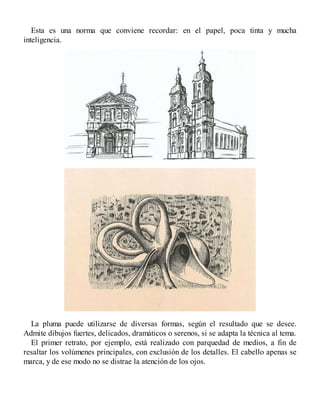 Esta es una norma que conviene recordar: en el papel, poca tinta y mucha
inteligencia.
La pluma puede utilizarse de diversas formas, según el resultado que se desee.
Admite dibujos fuertes, delicados, dramáticos o serenos, si se adapta la técnica al tema.
El primer retrato, por ejemplo, está realizado con parquedad de medios, a fin de
resaltar los volúmenes principales, con exclusión de los detalles. El cabello apenas se
marca, y de ese modo no se distrae la atención de los ojos.
 