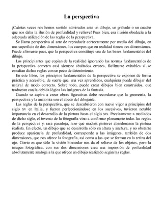 La perspectiva
¡Cuántas veces nos hemos sentido admirados ante un dibujo, un grabado o un cuadro
que nos daba la ilusión de profundidad y relieve! Pues bien, esa ilusión obedecía a la
adecuada utilización de las reglas de la perspectiva.
Se llama perspectiva al arte de reproducir correctamente por medio del dibujo, en
una superficie de dos dimensiones, los cuerpos que en realidad tienen tres dimensiones.
Puede afirmarse pues, que la perspectiva constituye una de las bases fundamentales del
dibujo.
Los principiantes que copian de la realidad ignorando las normas fundamentales de
la perspectiva cometen casi siempre abultados errores, fácilmente evitables si se
estudian dichas reglas con un poco de detenimiento.
En este libro, los principios fundamentales de la perspectiva se exponen de forma
práctica y accesible, de suerte que, una vez aprendidos, cualquiera puede dibujar del
natural de modo correcto. Sobre todo, puede crear dibujos bien construidos, que
traduzcan con la debida lógica las imágenes de la fantasía.
Cuando se aspira a crear obras figurativas debe recordarse que la geometría, la
perspectiva y la anatomía son el abecé del dibujante.
Las reglas de la perspectiva, que se descubrieron con nuevo vigor a principios del
siglo XV en Italia, y fueron perfeccionándose en los sucesivos, tuvieron notable
importancia en el desarrollo de la pintura hasta el siglo XIX. Precisamente a mediados
de dicho siglo, el invento de la fotografía vino a confirmar plenamente todas las reglas
de la perspectiva y, rara paradoja, hizo que muchos pintores abandonasen la pintura
realista. En efecto, un dibujo que se desarrolla sólo en altura y anchura, y no obstante
produce apariencia de profundidad, corresponde a las imágenes, también de dos
dimensiones, que nos ofrece la fotografía, así como a las que se forman en la retina del
ojo. Cierto es que sólo la visión binocular nos da el relieve de los objetos, pero la
imagen fotográfica, con sus dos dimensiones crea una impresión de profundidad
absolutamente análoga a la que ofrece un dibujo realizado según las reglas.
 