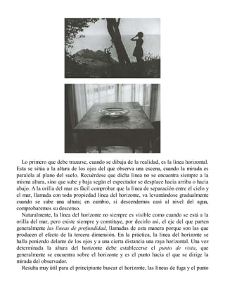 Lo primero que debe trazarse, cuando se dibuja de la realidad, es la línea horizontal.
Esta se sitúa a la altura de los ojos del que observa una escena, cuando la mirada es
paralela al plano del suelo. Recuérdese que dicha línea no se encuentra siempre a la
misma altura, sino que sube y baja según el espectador se desplace hacia arriba o hacia
abajo. A la orilla del mar es fácil comprobar que la línea de separación entre el cielo y
el mar, llamada con toda propiedad línea del horizonte, va levantándose gradualmente
cuando se sube una altura; en cambio, si descendemos casi al nivel del agua,
comprobaremos su descenso.
Naturalmente, la línea del horizonte no siempre es visible como cuando se está a la
orilla del mar, pero existe siempre y constituye, por decirlo así, el eje del que parten
generalmente las líneas de profundidad, llamadas de esta manera porque son las que
producen el efecto de la tercera dimensión. En la práctica, la línea del horizonte se
halla poniendo delante de los ojos y a una cierta distancia una raya horizontal. Una vez
determinada la altura del horizonte debe establecerse el punto de vista, que
generalmente se encuentra sobre el horizonte y es el punto hacia el que se dirige la
mirada del observador.
Resulta muy útil para el principiante buscar el horizonte, las líneas de fuga y el punto
 